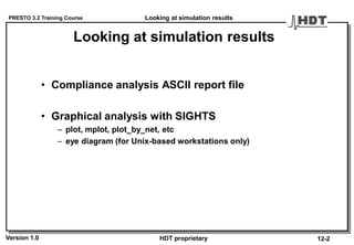 PRESTO 3.2 Training Course
Version 1.0 HDT proprietary
Looking at simulation results
• Compliance analysis ASCII report file
• Graphical analysis with SIGHTS
– plot, mplot, plot_by_net, etc
– eye diagram (for Unix-based workstations only)
Looking at simulation results
12-2
 