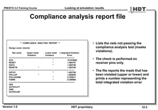 PRESTO 3.2 Training Course
Version 1.0 HDT proprietary
Compliance analysis report file
** COMPLIANCE ANALYSIS REPORT **
Design name: tutorial
Net name Upper mask Lower mask I ntegrated Violation
Violation Violation Error
------------------------------------------------------------------------------------------------
VCC * 10.972890
RESET * 1.485747
DATA * 1.484746
RESETN * 1.483746
------------------------------------------------------------------------------------------------
DATA1 * 1.483746
PULLUP * 1.060050
PULLDOWN * 0.705617
FANIN * 0.390969
------------------------------------------------------------------------------------------------
VEE
OUTECLP1
GND
OUTECLM1
• Lists the nets not passing the
compliance analysis test (masks
violations).
• The check is performed on
receiver pins only.
• The file reports the mask that has
been violated (upper or lower) and
prints a number representing the
total integrated violation error
Looking at simulation results
12-3
 