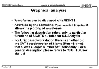 PRESTO 3.2 Training Course
Version 1.0 HDT proprietary
Graphical analysis
• Waveforms can be displayed with SIGHTS
• Activated by the command: View->results->Graphical it
allows the plotting of waveforms
• The following description refers only to particular
functions of SIGHTS suitable for S.I. Analysis
• For Unix based workstation there is an other old
(no XVT based) version of Sights (Run->Sights)
that allows a larger number of functionality. For a
general description please refers to “SIGHTS User
Manual
Looking at simulation results
12-4
 