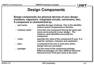 PRESTO 3.2 Training Course
Version 1.0 HDT proprietary
Design Components
Design components are physical devices of your design
(resistors, capacitors, integrated circuits, connectors, etc).
A component is characterized by:
– part name: specifies the type of device. This is the identifier
used to search components in libraries
– instance name: more than one component having the same part
name can be present in your design. The
instance name identifies univocally the
component.
– value: specifies the value of the component (if any). It is
used for resistors, inductors and capacitors.
– pins: a component has one or more pins where
design nets are connected
– package: it is the name of the component package.
Different packages can have different electrical
behaviors even if the part name is the same
PRESTO important concepts
1-3
 