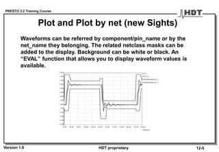 PRESTO 3.2 Training Course
Version 1.0 HDT proprietary
Waveforms can be referred by component/pin_name or by the
net_name they belonging. The related netclass masks can be
added to the display. Background can be white or black. An
“EVAL” function that allows you to display waveform values is
available.
70.00 80.00 90.00 100.00 110.00 120.00 130.00 140.00 150.00 160.00 170.00 180.00
TIME[nS]
-5.00V
-4.00V
-3.00V
-2.00V
-1.00V
0.00V
1.00V
2.00V
3.00V
4.00V
5.00V
6.00V
7.00V
8.00V
#U4_1
#MASKdefaultcmos_L
#MASKdefaultcmos_U
#IC23_4
Plot and Plot by net (new Sights)
12-5
 