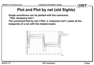 PRESTO 3.2 Training Course
Version 1.0 HDT proprietary
Plot and Plot by net (old Sights)
Single waveforms can be plotted with the command:
“Plot <testpoint list>“.
The command Plot by net (“Plot -n <netname list>“) plots all the
testpoints of a net with the related masks
70.00 80.00 90.00 100.00 110.00 120.00 130.00 140.00 150.00 160.00 170.00 180.00
TIME[nS]
-5.00V
-4.00V
-3.00V
-2.00V
-1.00V
0.00V
1.00V
2.00V
3.00V
4.00V
5.00V
6.00V
7.00V
8.00V
#U4_1
#MASKdefaultcmos_L
#MASKdefaultcmos_U
#IC23_4
Looking at simulation results
12-5bis
 