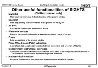 PRESTO 3.2 Training Course
Version 1.0 HDT proprietary
Other useful functionalities of SIGHTS
(Old Unix version only)• Multiplot
Plots each waveform in a dedicated section of the graphic window
• Scanplot
Plots sequentially all the waveforms of the graphic file net by net
• XY Plot
Can use the samples of a waveform as X-axis
• Waveform cursors
Displays the numeric values of the waveform through a couple of cursors
• Zoom
Enlarges sections of the graphic window
• Piece-Wise Linear (PWL) extraction
A set of selected samples can be extracted from a waveform and saved on a PWL file
• Measurement instrument interfaces
Allows the acquisition of measured waveforms (DSO, TDR) to be compared with simulations or
used to build up behavioral models through PWL extraction.
• Mathematical functions
All typical mathematical operations can be performed on waveform samples
Looking at simulation results
12-7
 