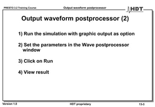 PRESTO 3.2 Training Course
Version 1.0 HDT proprietary
1) Run the simulation with graphic output as option
2) Set the parameters in the Wave postprocessor
window
3) Click on Run
4) View result
Output waveform postprocessor (2)
Output waveform postprocessor
13-3
 