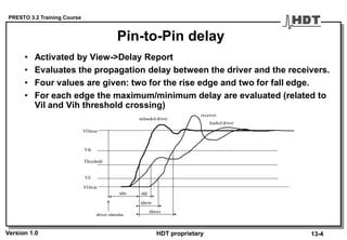 PRESTO 3.2 Training Course
Version 1.0 HDT proprietary
Pin-to-Pin delay
• Activated by View->Delay Report
• Evaluates the propagation delay between the driver and the receivers.
• Four values are given: two for the rise edge and two for fall edge.
• For each edge the maximum/minimum delay are evaluated (related to
Vil and Vih threshold crossing)
13-4
Vil
Vih
VOmin
VOmax
Threshold
unloaded driver
loaded driver
receiver
tdd
tdmin
tdmax
tdm
driver stimulus
 