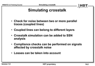 PRESTO 3.2 Training Course
Version 1.0 HDT proprietary
Simulating crosstalk
• Check for noise between two or more parallel
traces (coupled lines)
• Coupled lines can belong to different layers
• Crosstalk simulation can be added to SSN
analysis
• Compliance checks can be performed on signals
affected by crosstalk noise
• Losses can be taken into account
Simulating crosstalk
14-2
 