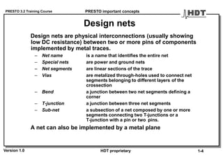 PRESTO 3.2 Training Course
Version 1.0 HDT proprietary
Design nets
Design nets are physical interconnections (usually showing
low DC resistance) between two or more pins of components
implemented by metal traces.
– Net name is a name that identifies the entire net
– Special nets are power and ground nets
– Net segments are linear sections of the trace
– Vias are metalized through-holes used to connect net
segments belonging to different layers of the
crossection
– Bend a junction between two net segments defining a
corner
– T-junction a junction between three net segments
– Sub-net a subsection of a net composed by one or more
segments connecting two T-junctions or a
T-junction with a pin or two pins.
A net can also be implemented by a metal plane
PRESTO important concepts
1-4
 