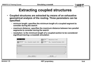 PRESTO 3.2 Training Course
Version 1.0 HDT proprietary
Extracting coupled structures
• Coupled structures are extracted by means of an exhaustive
geometrical analysis of the routing. Three parameters can be
specified:
– mininum length: specifies the minimum length of a coupled segment to
consider during the search
– maximum distance: specifies the maximum distance between two parallel
segments to consider during the search
– resolution: is the minimum length of a coupled section to be considered
significant during a crosstalk simulation
Simulating crosstalk
14-4
 