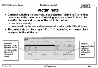 PRESTO 3.2 Training Course
Version 1.0 HDT proprietary
Victim nets
• Optionally, during the analysis, a selected net (victim net) is held at
quiet state while the others (disturbing nets) switches. This can be
specified for each structure of the list in two ways:
– one by one manually
– automatically by the program (the selected net is in the middle of the structure)
• The quiet state can be a logic “0” or “1” depending on the net class
assigned to the victim net.
victim net
selection. NONE
selection means
no victim net (to
be used for
differential
pairs)
net class
assigned to the
victim net
(NONE for
differential
pairs
Simulating crosstalk
14-6
 