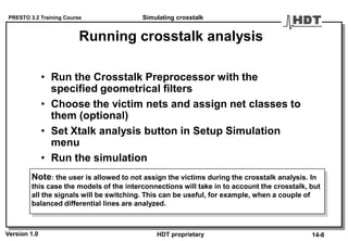 PRESTO 3.2 Training Course
Version 1.0 HDT proprietary
Running crosstalk analysis
• Run the Crosstalk Preprocessor with the
specified geometrical filters
• Choose the victim nets and assign net classes to
them (optional)
• Set Xtalk analysis button in Setup Simulation
menu
• Run the simulation
Simulating crosstalk
14-8
Note: the user is allowed to not assign the victims during the crosstalk analysis. In
this case the models of the interconnections will take in to account the crosstalk, but
all the signals will be switching. This can be useful, for example, when a couple of
balanced differential lines are analyzed.
 