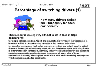 PRESTO 3.2 Training Course
Version 1.0 HDT proprietary
Percentage of switching drivers (1)
How many drivers switch
simultaneously for each
component?
This number is usually very difficult to set in case of large
components:
• for simple components (e.g. AC244) the assumption is very easy: the worst case is
obtained with all drivers switching except one that is set at quiet state.
• for complex components having, for example, more than one output bus, the actual
timing of the design becomes very important and the percentage of switching drivers
is different for each component. Normally, the previous rule (all drivers are switching
except one) cannot be applied, because the number of power pins of large
components is usually not designed on the basis of all driver switching assumption:
This hypothesis can be too pessimistic.
Simulating SSN
15-4
 