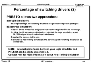 PRESTO 3.2 Training Course
Version 1.0 HDT proprietary
Percentage of switching drivers (2)
PRESTO allows two approaches:
a) rough simulation:
a fixed percentage of switching drivers is assigned to component packages
b) accurate simulation:
1) select a time window on a logic simulation already performed on the design.
2) utilize the bit sequences obtained as output of the logic simulation to set
PRESTO signal stimuli and related net classes.
3) assign the classes to the nets
4) simulate a Real Timing Simulation: the percentage of switching drivers will be
the real one.
Note: automatic interfaces between your logic simulator and
PRESTO can be easily implemented.
Contact HDT for more information about Real Timing Simulation
Simulating SSN
15-5
 