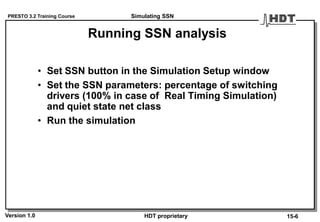 PRESTO 3.2 Training Course
Version 1.0 HDT proprietary
Running SSN analysis
• Set SSN button in the Simulation Setup window
• Set the SSN parameters: percentage of switching
drivers (100% in case of Real Timing Simulation)
and quiet state net class
• Run the simulation
Simulating SSN
15-6
 