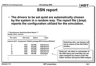 PRESTO 3.2 Training Course
Version 1.0 HDT proprietary
SSN report
• The drivers to be set quiet are automatically chosen
by the system in a random way. The report file (.brep)
reports the configuration utilized for the simulation.
*** Simultaneous Switching Noise Report ***
Design name: xxxxxxx
--------------------------------------------------------------------------------
Pin name Net name Status Class
--------------------------------------------------------------------------------
Instance IC21 Component 74AC04 package DIP14 factory DEFAULT
2 /A(1) ACTIVE defaultcmos
4 /A(2) ACTIVE defaultcmos
6 /A(3) ACTIVE defaultcmos
8 /A(4) ACTIVE defaultcmos
10 /A(5) ACTIVE defaultcmos
12 /A(6) VICTIM defaultgnd
--------------------------------------------------------------------------------
...
...
Switching nets: net classes are
set by means of the Net Editor
window .
Quiet net: net class is a parameter of
the SSN setup and overrides the net
class assigned by means of the Net
Editor window during the SSN analysis.
Simulating SSN
15-7
 