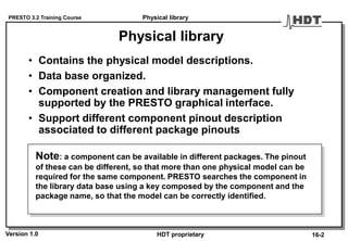 PRESTO 3.2 Training Course
Version 1.0 HDT proprietary
Physical library
• Contains the physical model descriptions.
• Data base organized.
• Component creation and library management fully
supported by the PRESTO graphical interface.
• Support different component pinout description
associated to different package pinouts
Note: a component can be available in different packages. The pinout
of these can be different, so that more than one physical model can be
required for the same component. PRESTO searches the component in
the library data base using a key composed by the component and the
package name, so that the model can be correctly identified.
Physical library
16-2
 