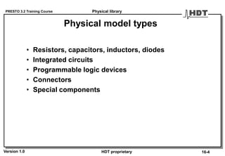PRESTO 3.2 Training Course
Version 1.0 HDT proprietary
Physical model types
• Resistors, capacitors, inductors, diodes
• Integrated circuits
• Programmable logic devices
• Connectors
• Special components
Physical library
16-4
 