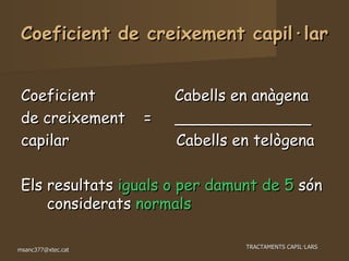 Coeficient de creixement capil·lar Coeficient  Cabells en anàgena de creixement  =  ______________ capilar  Cabells en telògena Els resultats  iguals o per damunt de 5  són considerats  normals 