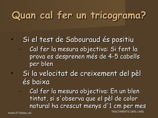Quan cal fer un tricograma? Si el test de Sabouraud és positiu Cal fer la mesura objectiva: Si fent la prova es desprenen més de 4-5 cabells per blen Si la velocitat de creixement del pèl és baixa  Cal fer la mesura objectiva: En un blen tintat, si s'observa que el pèl de color natural ha crescut menys d'1 cm per mes 