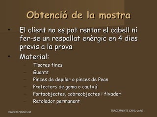 Obtenció de la mostra El client no es pot rentar el cabell ni fer-se un respallat enèrgic en 4 dies previs a la prova Material: Tisores fines Guants Pinces de depilar o pinces de Pean Protectors de goma o cautxú Portaobjectes, cobreobjectes i fixador Retolador permanent 