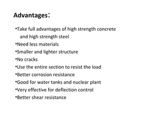 Advantages:
•Take full advantages of high strength concrete
and high strength steel
•Need less materials
•Smaller and lighter structure
•No cracks
•Use the entire section to resist the load
•Better corrosion resistance
•Good for water tanks and nuclear plant
•Very effective for deflection control
•Better shear resistance
 