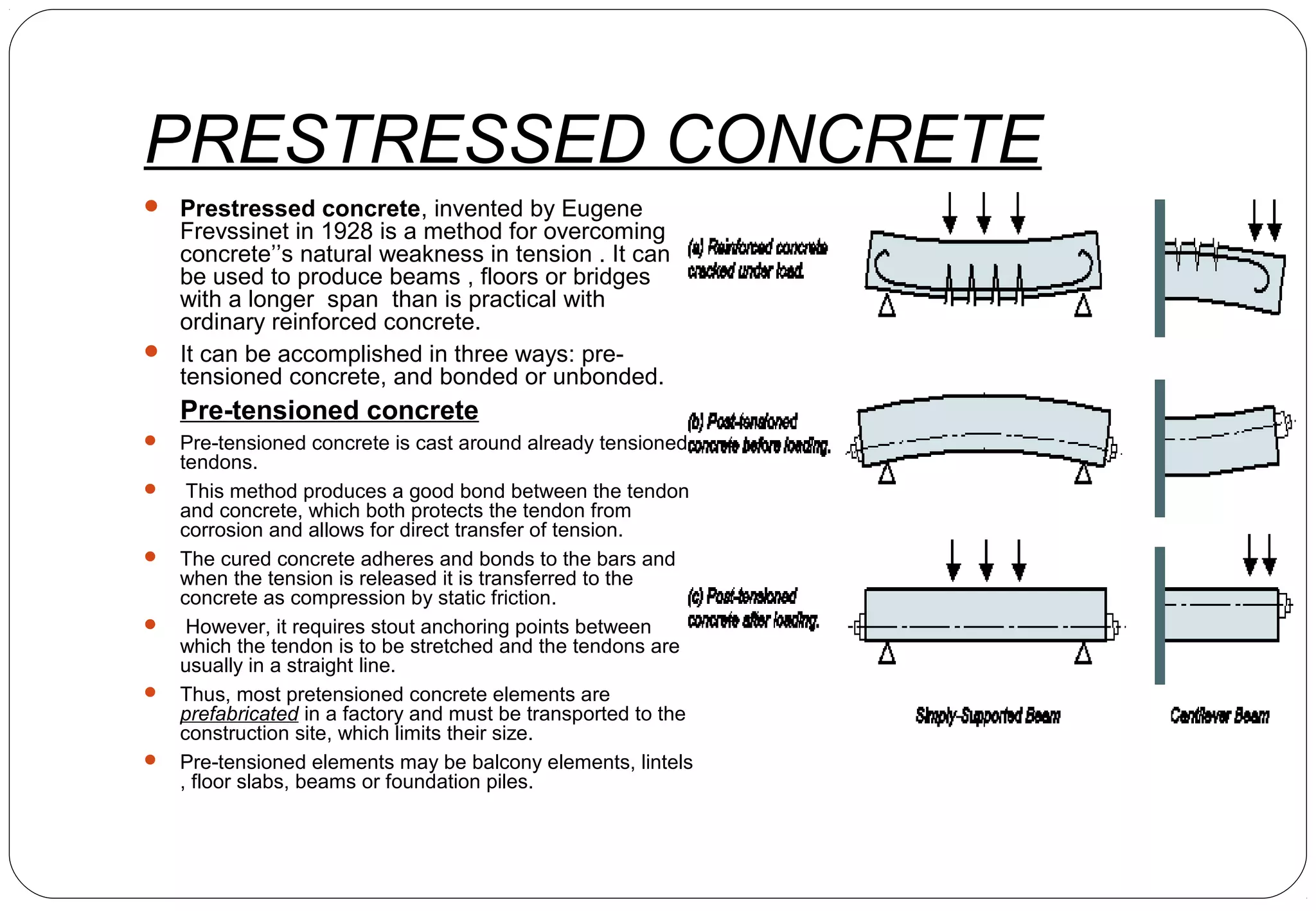 PRESTRESSED CONCRETE
 Prestressed concrete, invented by Eugene
Frevssinet in 1928 is a method for overcoming
concrete’’s natural weakness in tension . It can
be used to produce beams , floors or bridges
with a longer span than is practical with
ordinary reinforced concrete.
 It can be accomplished in three ways: pre-
tensioned concrete, and bonded or unbonded.
Pre-tensioned concrete
 Pre-tensioned concrete is cast around already tensioned
tendons.
 This method produces a good bond between the tendon
and concrete, which both protects the tendon from
corrosion and allows for direct transfer of tension.
 The cured concrete adheres and bonds to the bars and
when the tension is released it is transferred to the
concrete as compression by static friction.
 However, it requires stout anchoring points between
which the tendon is to be stretched and the tendons are
usually in a straight line.
 Thus, most pretensioned concrete elements are
prefabricated in a factory and must be transported to the
construction site, which limits their size.
 Pre-tensioned elements may be balcony elements, lintels
, floor slabs, beams or foundation piles.
 