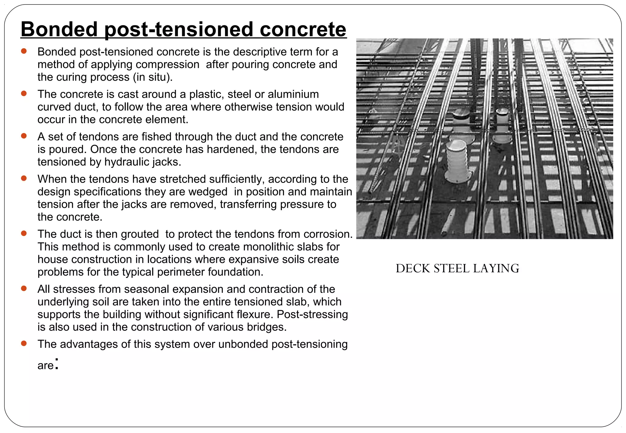 Bonded post-tensioned concrete
 Bonded post-tensioned concrete is the descriptive term for a
method of applying compression after pouring concrete and
the curing process (in situ).
 The concrete is cast around a plastic, steel or aluminium
curved duct, to follow the area where otherwise tension would
occur in the concrete element.
 A set of tendons are fished through the duct and the concrete
is poured. Once the concrete has hardened, the tendons are
tensioned by hydraulic jacks.
 When the tendons have stretched sufficiently, according to the
design specifications they are wedged in position and maintain
tension after the jacks are removed, transferring pressure to
the concrete.
 The duct is then grouted to protect the tendons from corrosion.
This method is commonly used to create monolithic slabs for
house construction in locations where expansive soils create
problems for the typical perimeter foundation.
 All stresses from seasonal expansion and contraction of the
underlying soil are taken into the entire tensioned slab, which
supports the building without significant flexure. Post-stressing
is also used in the construction of various bridges.
 The advantages of this system over unbonded post-tensioning
are:
DECK STEEL LAYING
 