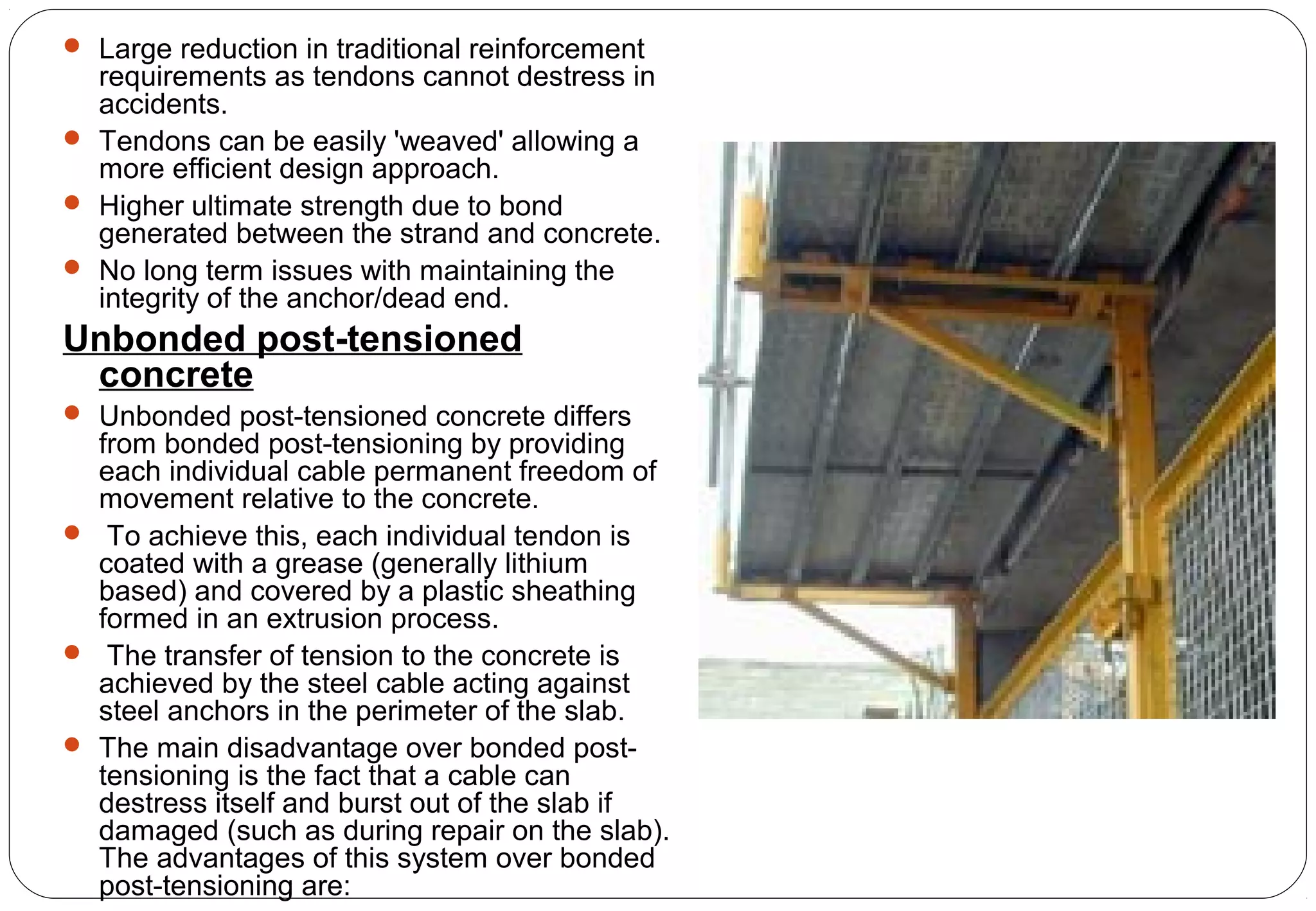  Large reduction in traditional reinforcement
requirements as tendons cannot destress in
accidents.
 Tendons can be easily 'weaved' allowing a
more efficient design approach.
 Higher ultimate strength due to bond
generated between the strand and concrete.
 No long term issues with maintaining the
integrity of the anchor/dead end.
Unbonded post-tensioned
concrete
 Unbonded post-tensioned concrete differs
from bonded post-tensioning by providing
each individual cable permanent freedom of
movement relative to the concrete.
 To achieve this, each individual tendon is
coated with a grease (generally lithium
based) and covered by a plastic sheathing
formed in an extrusion process.
 The transfer of tension to the concrete is
achieved by the steel cable acting against
steel anchors in the perimeter of the slab.
 The main disadvantage over bonded post-
tensioning is the fact that a cable can
destress itself and burst out of the slab if
damaged (such as during repair on the slab).
The advantages of this system over bonded
post-tensioning are:
 