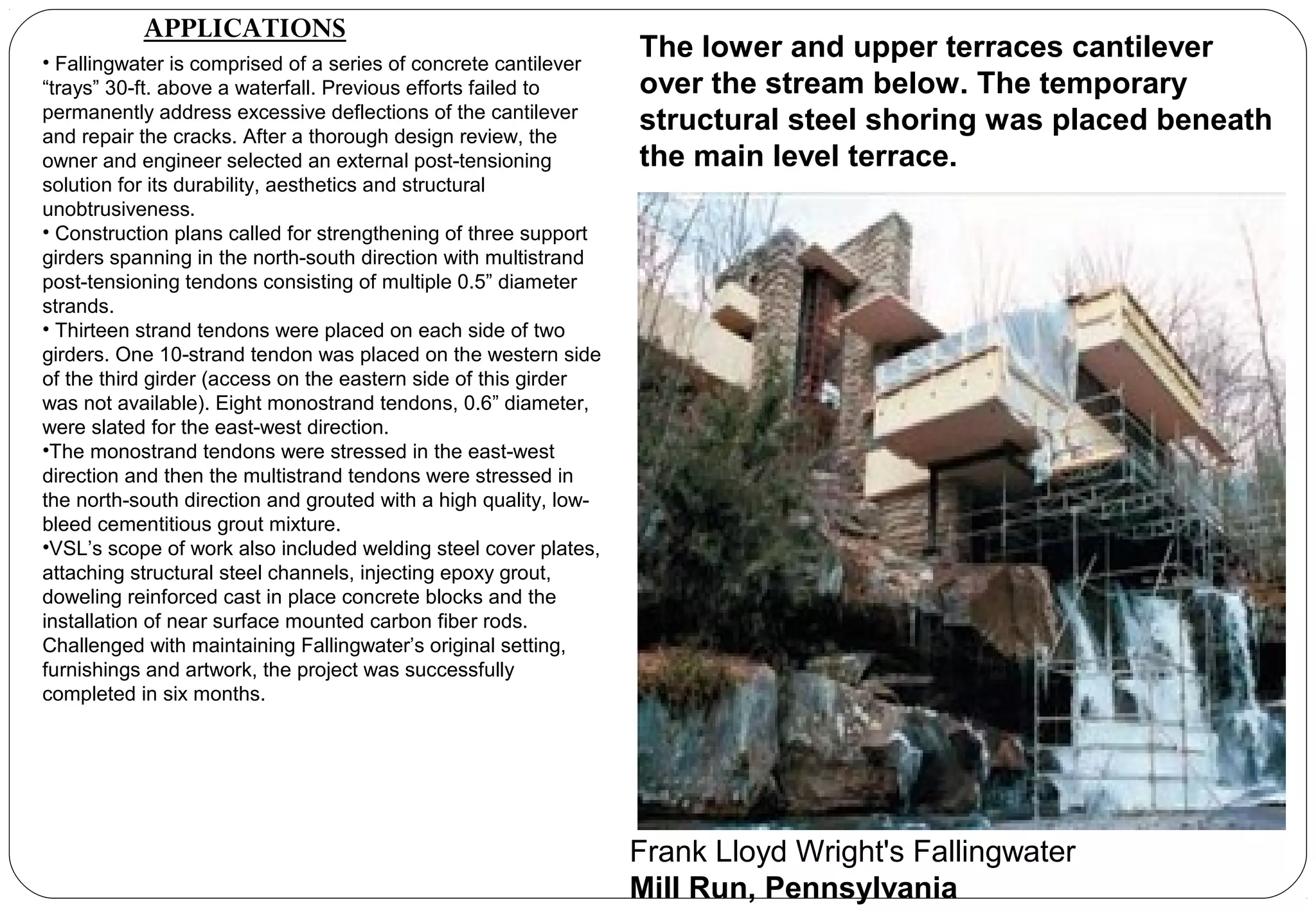 • Fallingwater is comprised of a series of concrete cantilever
“trays” 30-ft. above a waterfall. Previous efforts failed to
permanently address excessive deflections of the cantilever
and repair the cracks. After a thorough design review, the
owner and engineer selected an external post-tensioning
solution for its durability, aesthetics and structural
unobtrusiveness.
• Construction plans called for strengthening of three support
girders spanning in the north-south direction with multistrand
post-tensioning tendons consisting of multiple 0.5” diameter
strands.
• Thirteen strand tendons were placed on each side of two
girders. One 10-strand tendon was placed on the western side
of the third girder (access on the eastern side of this girder
was not available). Eight monostrand tendons, 0.6” diameter,
were slated for the east-west direction.
•The monostrand tendons were stressed in the east-west
direction and then the multistrand tendons were stressed in
the north-south direction and grouted with a high quality, low-
bleed cementitious grout mixture.
•VSL’s scope of work also included welding steel cover plates,
attaching structural steel channels, injecting epoxy grout,
doweling reinforced cast in place concrete blocks and the
installation of near surface mounted carbon fiber rods.
Challenged with maintaining Fallingwater’s original setting,
furnishings and artwork, the project was successfully
completed in six months.
The lower and upper terraces cantilever
over the stream below. The temporary
structural steel shoring was placed beneath
the main level terrace.
Frank Lloyd Wright's Fallingwater
Mill Run, Pennsylvania
APPLICATIONS
 