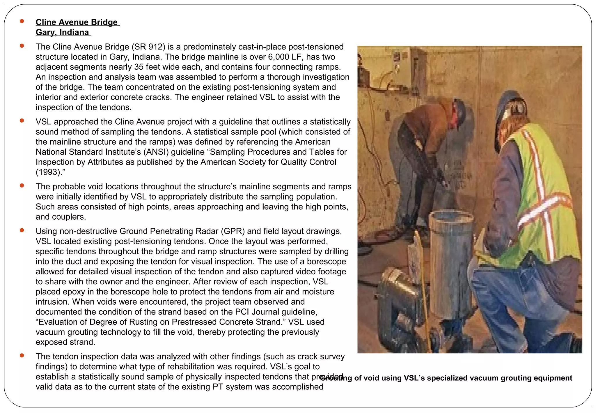  Cline Avenue Bridge
Gary, Indiana
 The Cline Avenue Bridge (SR 912) is a predominately cast-in-place post-tensioned
structure located in Gary, Indiana. The bridge mainline is over 6,000 LF, has two
adjacent segments nearly 35 feet wide each, and contains four connecting ramps.
An inspection and analysis team was assembled to perform a thorough investigation
of the bridge. The team concentrated on the existing post-tensioning system and
interior and exterior concrete cracks. The engineer retained VSL to assist with the
inspection of the tendons.
 VSL approached the Cline Avenue project with a guideline that outlines a statistically
sound method of sampling the tendons. A statistical sample pool (which consisted of
the mainline structure and the ramps) was defined by referencing the American
National Standard Institute’s (ANSI) guideline “Sampling Procedures and Tables for
Inspection by Attributes as published by the American Society for Quality Control
(1993).”
 The probable void locations throughout the structure’s mainline segments and ramps
were initially identified by VSL to appropriately distribute the sampling population.
Such areas consisted of high points, areas approaching and leaving the high points,
and couplers.
 Using non-destructive Ground Penetrating Radar (GPR) and field layout drawings,
VSL located existing post-tensioning tendons. Once the layout was performed,
specific tendons throughout the bridge and ramp structures were sampled by drilling
into the duct and exposing the tendon for visual inspection. The use of a borescope
allowed for detailed visual inspection of the tendon and also captured video footage
to share with the owner and the engineer. After review of each inspection, VSL
placed epoxy in the borescope hole to protect the tendons from air and moisture
intrusion. When voids were encountered, the project team observed and
documented the condition of the strand based on the PCI Journal guideline,
“Evaluation of Degree of Rusting on Prestressed Concrete Strand.” VSL used
vacuum grouting technology to fill the void, thereby protecting the previously
exposed strand.
 The tendon inspection data was analyzed with other findings (such as crack survey
findings) to determine what type of rehabilitation was required. VSL’s goal to
establish a statistically sound sample of physically inspected tendons that provided
valid data as to the current state of the existing PT system was accomplished
Grouting of void using VSL’s specialized vacuum grouting equipment
 