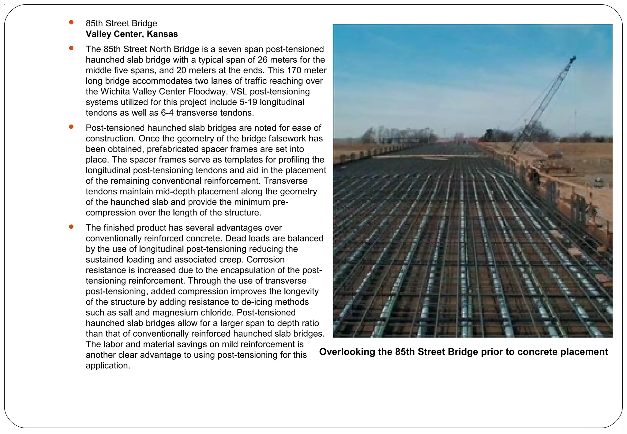  85th Street Bridge
Valley Center, Kansas
 The 85th Street North Bridge is a seven span post-tensioned
haunched slab bridge with a typical span of 26 meters for the
middle five spans, and 20 meters at the ends. This 170 meter
long bridge accommodates two lanes of traffic reaching over
the Wichita Valley Center Floodway. VSL post-tensioning
systems utilized for this project include 5-19 longitudinal
tendons as well as 6-4 transverse tendons.
 Post-tensioned haunched slab bridges are noted for ease of
construction. Once the geometry of the bridge falsework has
been obtained, prefabricated spacer frames are set into
place. The spacer frames serve as templates for profiling the
longitudinal post-tensioning tendons and aid in the placement
of the remaining conventional reinforcement. Transverse
tendons maintain mid-depth placement along the geometry
of the haunched slab and provide the minimum pre-
compression over the length of the structure.
 The finished product has several advantages over
conventionally reinforced concrete. Dead loads are balanced
by the use of longitudinal post-tensioning reducing the
sustained loading and associated creep. Corrosion
resistance is increased due to the encapsulation of the post-
tensioning reinforcement. Through the use of transverse
post-tensioning, added compression improves the longevity
of the structure by adding resistance to de-icing methods
such as salt and magnesium chloride. Post-tensioned
haunched slab bridges allow for a larger span to depth ratio
than that of conventionally reinforced haunched slab bridges.
The labor and material savings on mild reinforcement is
another clear advantage to using post-tensioning for this
application.
Overlooking the 85th Street Bridge prior to concrete placement
 