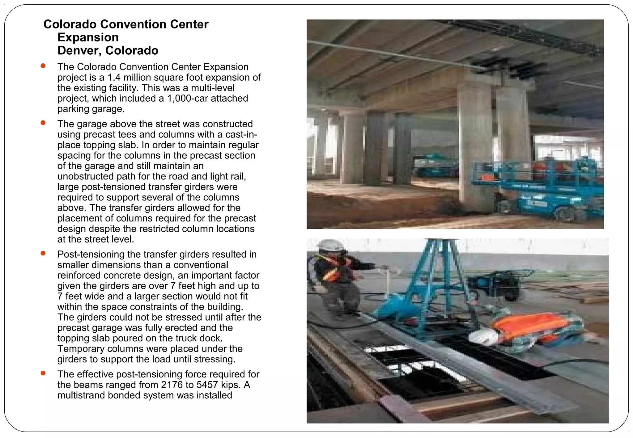 Colorado Convention Center
Expansion
Denver, Colorado
 The Colorado Convention Center Expansion
project is a 1.4 million square foot expansion of
the existing facility. This was a multi-level
project, which included a 1,000-car attached
parking garage.
 The garage above the street was constructed
using precast tees and columns with a cast-in-
place topping slab. In order to maintain regular
spacing for the columns in the precast section
of the garage and still maintain an
unobstructed path for the road and light rail,
large post-tensioned transfer girders were
required to support several of the columns
above. The transfer girders allowed for the
placement of columns required for the precast
design despite the restricted column locations
at the street level.
 Post-tensioning the transfer girders resulted in
smaller dimensions than a conventional
reinforced concrete design, an important factor
given the girders are over 7 feet high and up to
7 feet wide and a larger section would not fit
within the space constraints of the building.
The girders could not be stressed until after the
precast garage was fully erected and the
topping slab poured on the truck dock.
Temporary columns were placed under the
girders to support the load until stressing.
 The effective post-tensioning force required for
the beams ranged from 2176 to 5457 kips. A
multistrand bonded system was installed
 