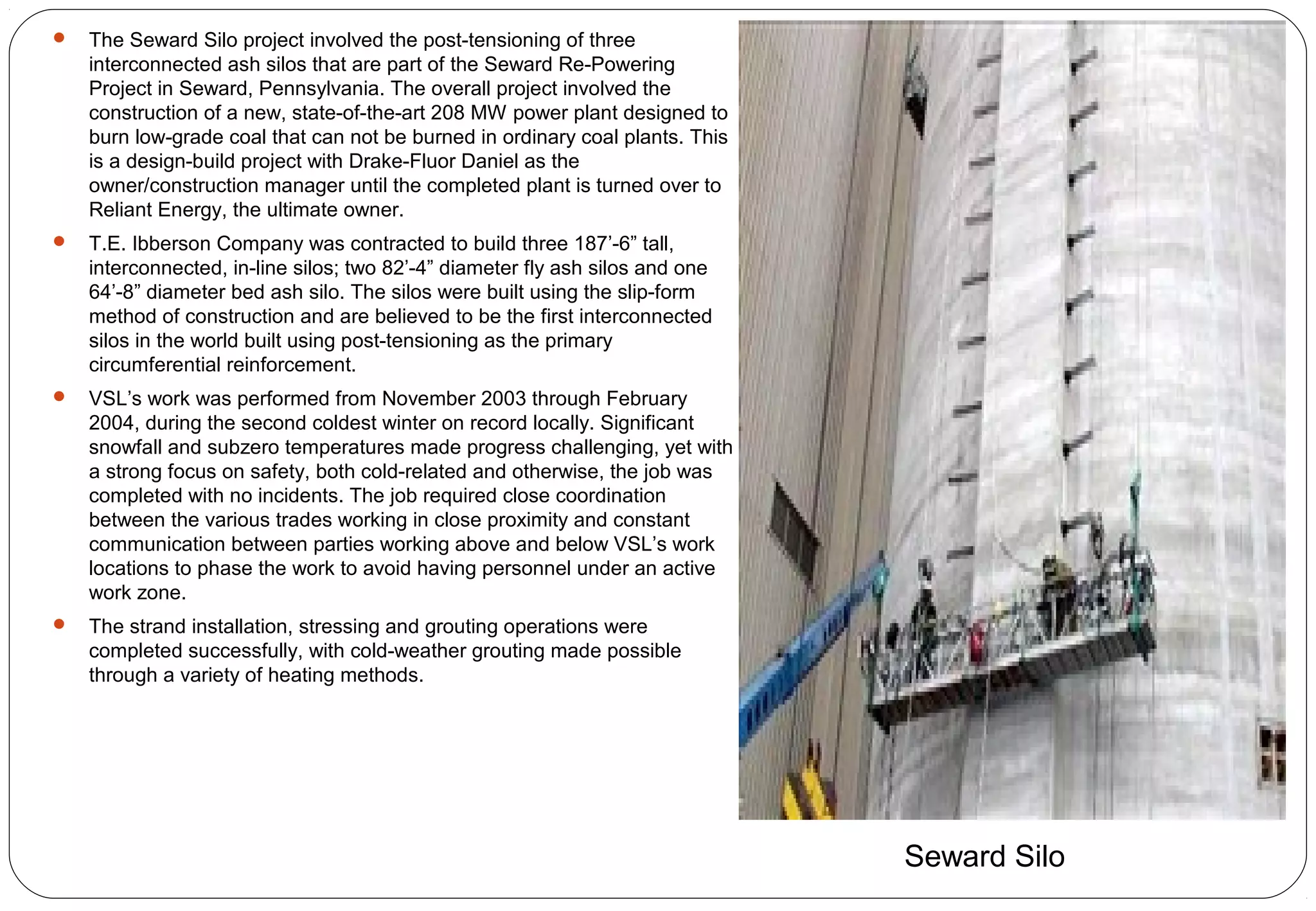  The Seward Silo project involved the post-tensioning of three
interconnected ash silos that are part of the Seward Re-Powering
Project in Seward, Pennsylvania. The overall project involved the
construction of a new, state-of-the-art 208 MW power plant designed to
burn low-grade coal that can not be burned in ordinary coal plants. This
is a design-build project with Drake-Fluor Daniel as the
owner/construction manager until the completed plant is turned over to
Reliant Energy, the ultimate owner.
 T.E. Ibberson Company was contracted to build three 187’-6” tall,
interconnected, in-line silos; two 82’-4” diameter fly ash silos and one
64’-8” diameter bed ash silo. The silos were built using the slip-form
method of construction and are believed to be the first interconnected
silos in the world built using post-tensioning as the primary
circumferential reinforcement.
 VSL’s work was performed from November 2003 through February
2004, during the second coldest winter on record locally. Significant
snowfall and subzero temperatures made progress challenging, yet with
a strong focus on safety, both cold-related and otherwise, the job was
completed with no incidents. The job required close coordination
between the various trades working in close proximity and constant
communication between parties working above and below VSL’s work
locations to phase the work to avoid having personnel under an active
work zone.
 The strand installation, stressing and grouting operations were
completed successfully, with cold-weather grouting made possible
through a variety of heating methods.
Seward Silo
 