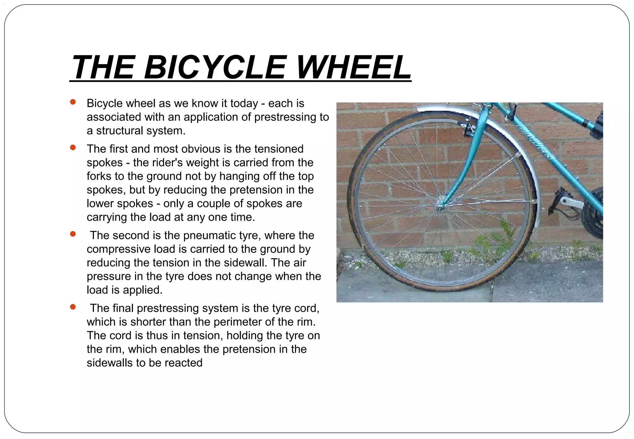 THE BICYCLE WHEEL
 Bicycle wheel as we know it today - each is
associated with an application of prestressing to
a structural system.
 The first and most obvious is the tensioned
spokes - the rider's weight is carried from the
forks to the ground not by hanging off the top
spokes, but by reducing the pretension in the
lower spokes - only a couple of spokes are
carrying the load at any one time.
 The second is the pneumatic tyre, where the
compressive load is carried to the ground by
reducing the tension in the sidewall. The air
pressure in the tyre does not change when the
load is applied.
 The final prestressing system is the tyre cord,
which is shorter than the perimeter of the rim.
The cord is thus in tension, holding the tyre on
the rim, which enables the pretension in the
sidewalls to be reacted
 