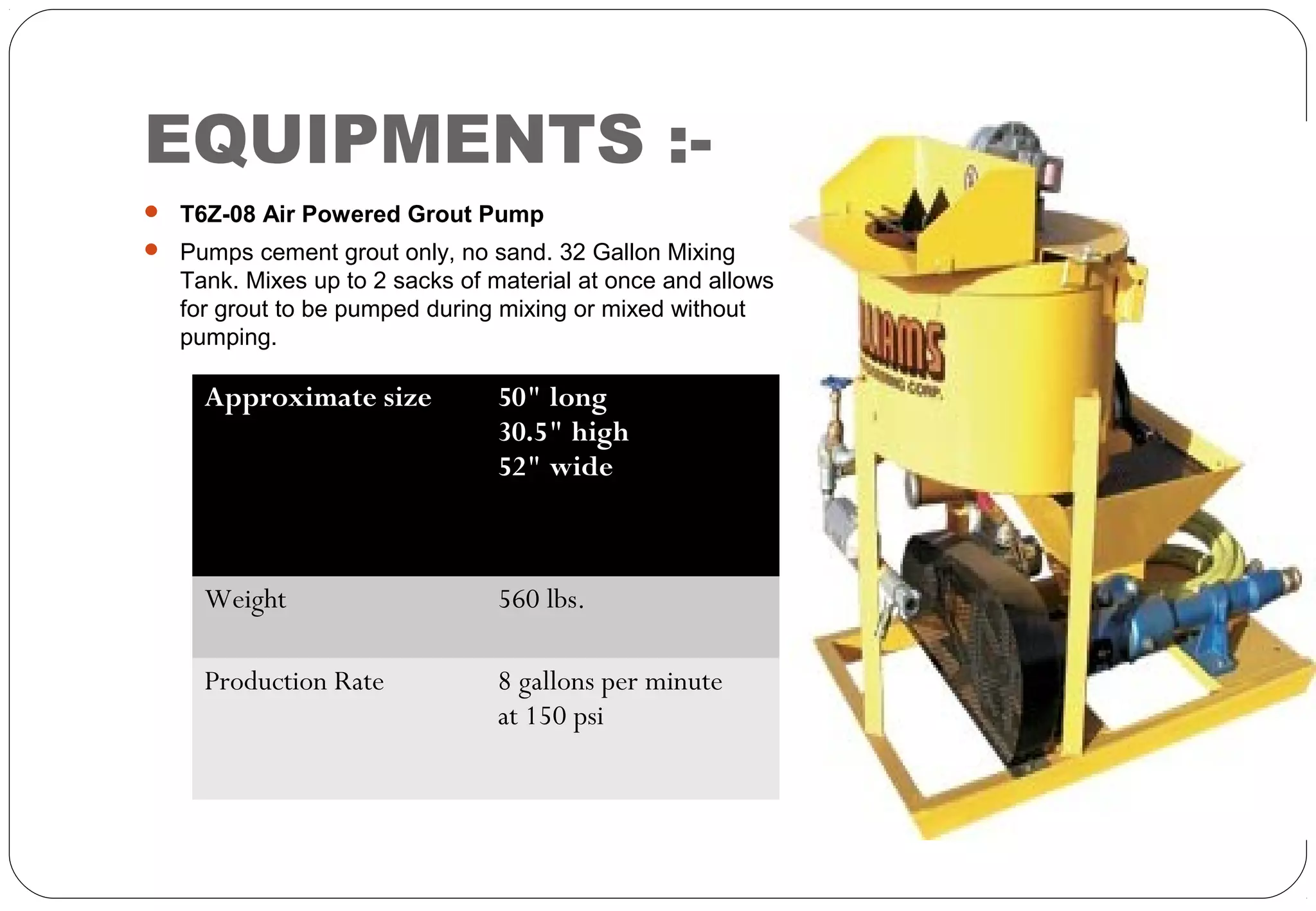 EQUIPMENTS :-
 T6Z-08 Air Powered Grout Pump
 Pumps cement grout only, no sand. 32 Gallon Mixing
Tank. Mixes up to 2 sacks of material at once and allows
for grout to be pumped during mixing or mixed without
pumping.
Approximate size 50" long
30.5" high
52" wide
Weight 560 lbs.
Production Rate 8 gallons per minute
at 150 psi
 