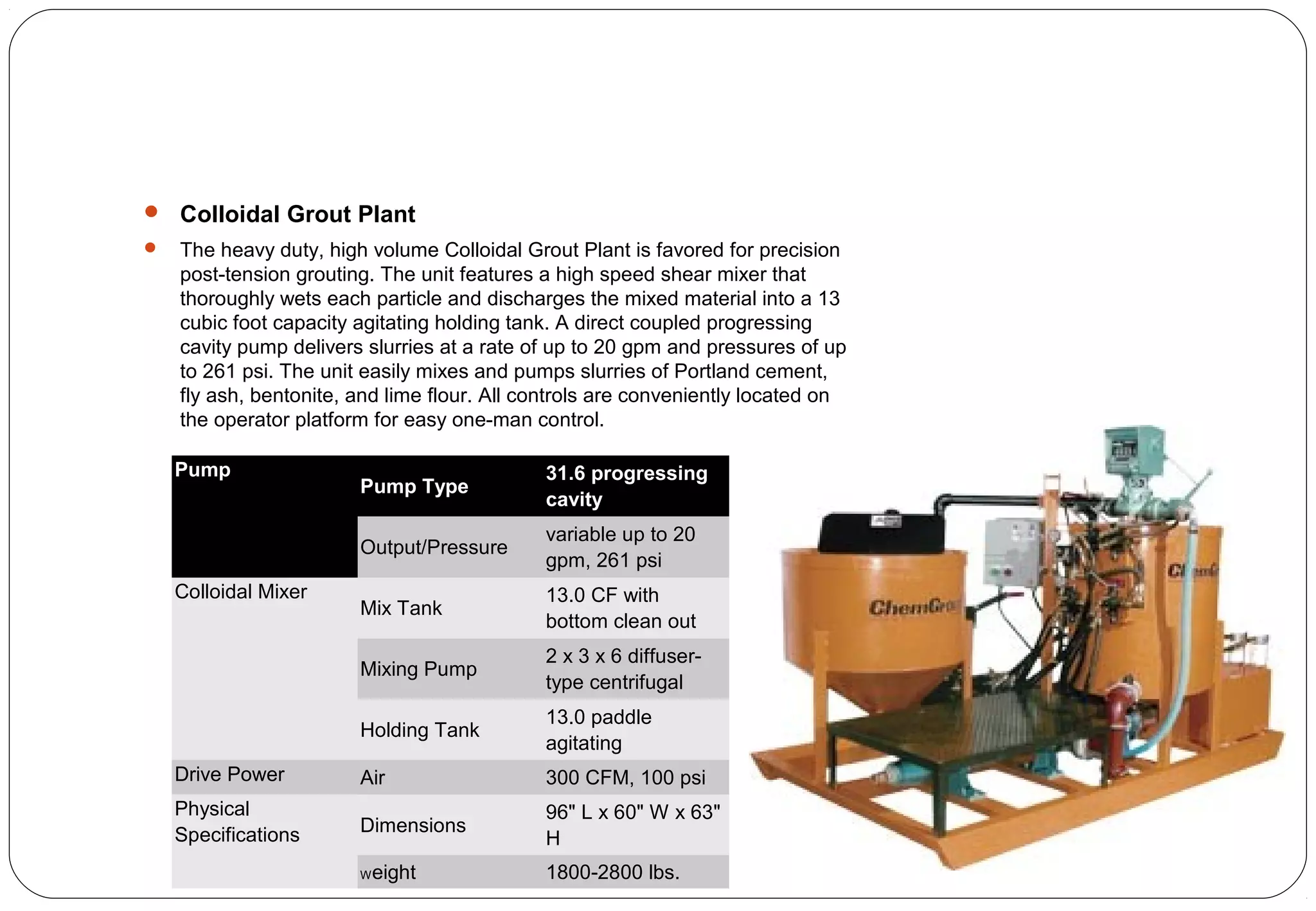  Colloidal Grout Plant
 The heavy duty, high volume Colloidal Grout Plant is favored for precision
post-tension grouting. The unit features a high speed shear mixer that
thoroughly wets each particle and discharges the mixed material into a 13
cubic foot capacity agitating holding tank. A direct coupled progressing
cavity pump delivers slurries at a rate of up to 20 gpm and pressures of up
to 261 psi. The unit easily mixes and pumps slurries of Portland cement,
fly ash, bentonite, and lime flour. All controls are conveniently located on
the operator platform for easy one-man control.
Pump
Pump Type
31.6 progressing
cavity
Output/Pressure
variable up to 20
gpm, 261 psi
Colloidal Mixer
Mix Tank
13.0 CF with
bottom clean out
Mixing Pump
2 x 3 x 6 diffuser-
type centrifugal
Holding Tank
13.0 paddle
agitating
Drive Power Air 300 CFM, 100 psi
Physical
Specifications Dimensions
96" L x 60" W x 63"
H
Weight 1800-2800 lbs.
 