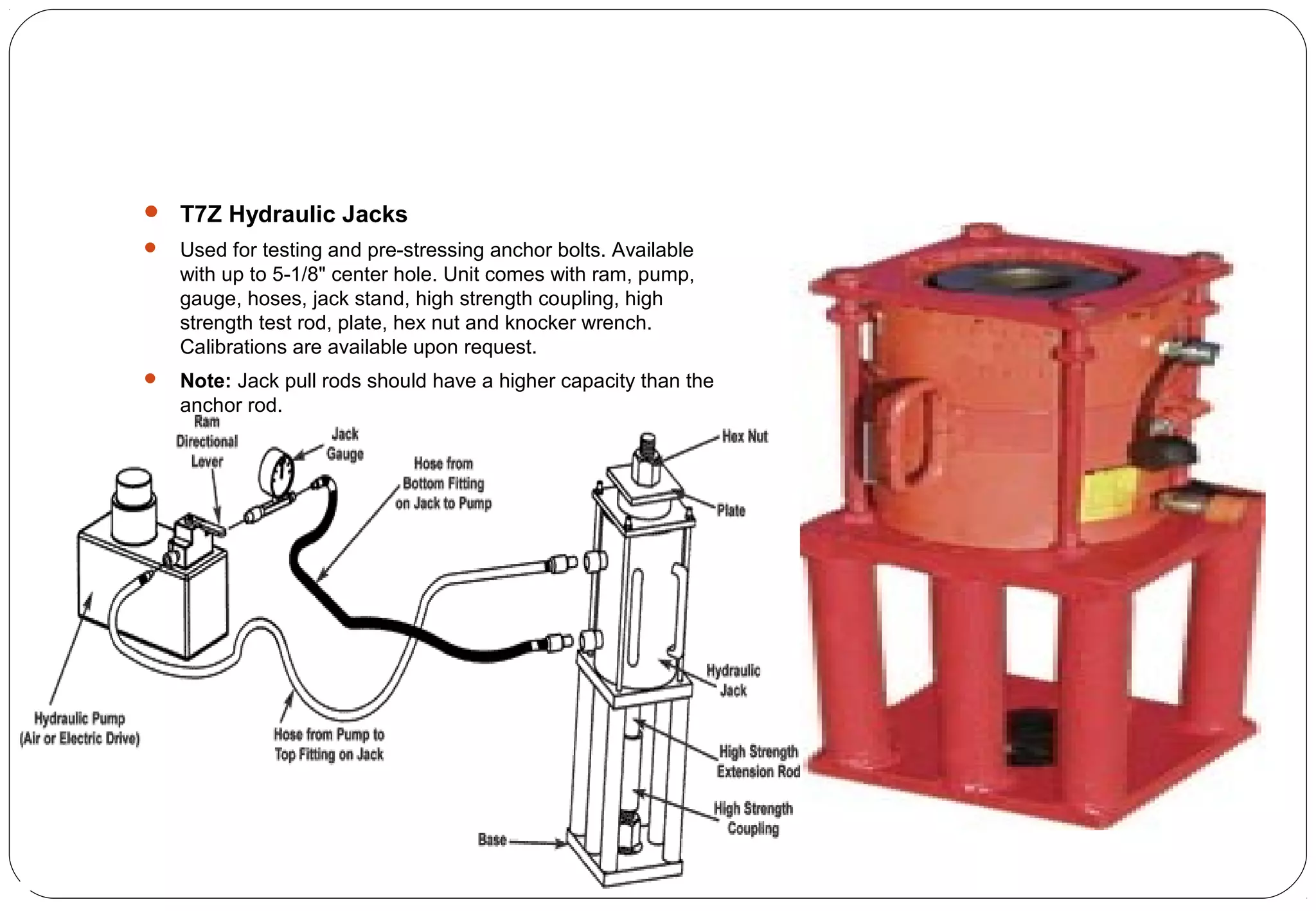  T7Z Hydraulic Jacks
 Used for testing and pre-stressing anchor bolts. Available
with up to 5-1/8" center hole. Unit comes with ram, pump,
gauge, hoses, jack stand, high strength coupling, high
strength test rod, plate, hex nut and knocker wrench.
Calibrations are available upon request.
 Note: Jack pull rods should have a higher capacity than the
anchor rod.
 