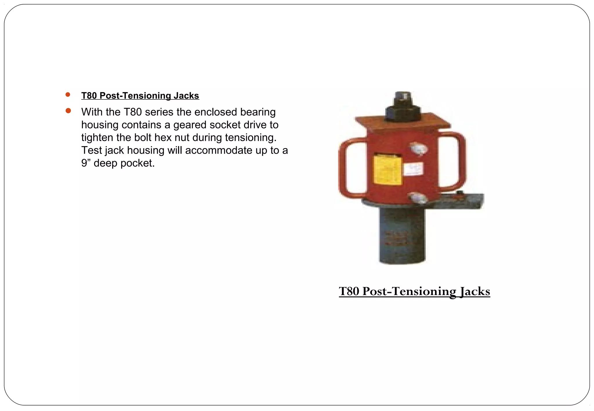  T80 Post-Tensioning Jacks
 With the T80 series the enclosed bearing
housing contains a geared socket drive to
tighten the bolt hex nut during tensioning.
Test jack housing will accommodate up to a
9” deep pocket.
T80 Post-Tensioning Jacks
 