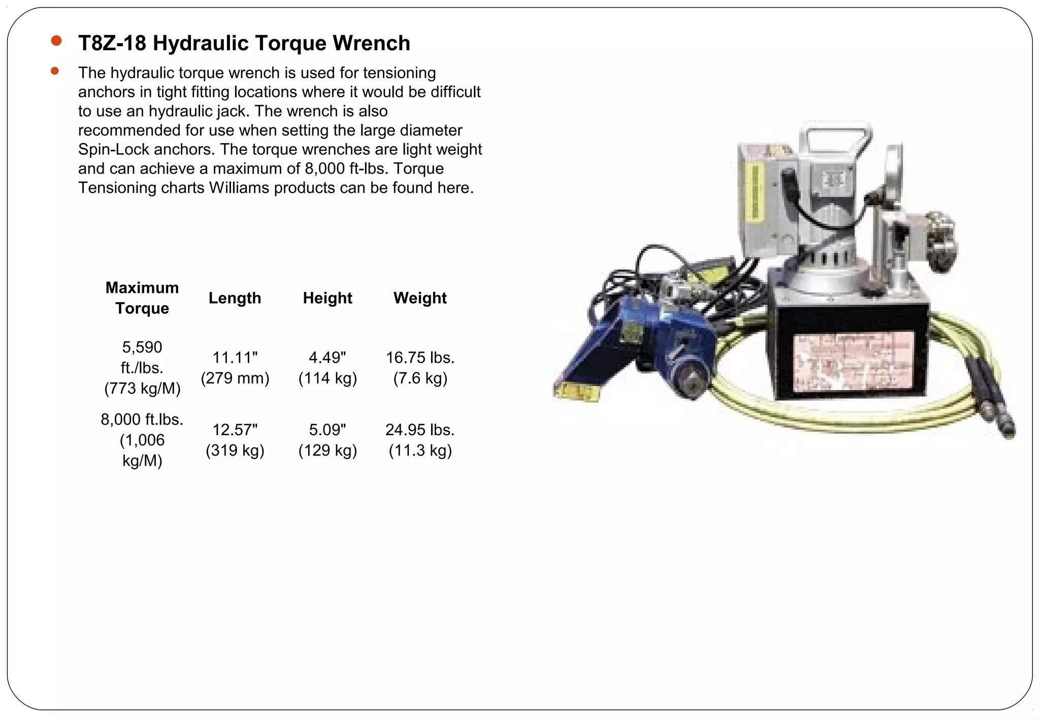  T8Z-18 Hydraulic Torque Wrench
 The hydraulic torque wrench is used for tensioning
anchors in tight fitting locations where it would be difficult
to use an hydraulic jack. The wrench is also
recommended for use when setting the large diameter
Spin-Lock anchors. The torque wrenches are light weight
and can achieve a maximum of 8,000 ft-lbs. Torque
Tensioning charts Williams products can be found here.
Maximum
Torque
Length Height Weight
5,590
ft./lbs.
(773 kg/M)
11.11"
(279 mm)
4.49"
(114 kg)
16.75 lbs.
(7.6 kg)
8,000 ft.lbs.
(1,006
kg/M)
12.57"
(319 kg)
5.09"
(129 kg)
24.95 lbs.
(11.3 kg)
 