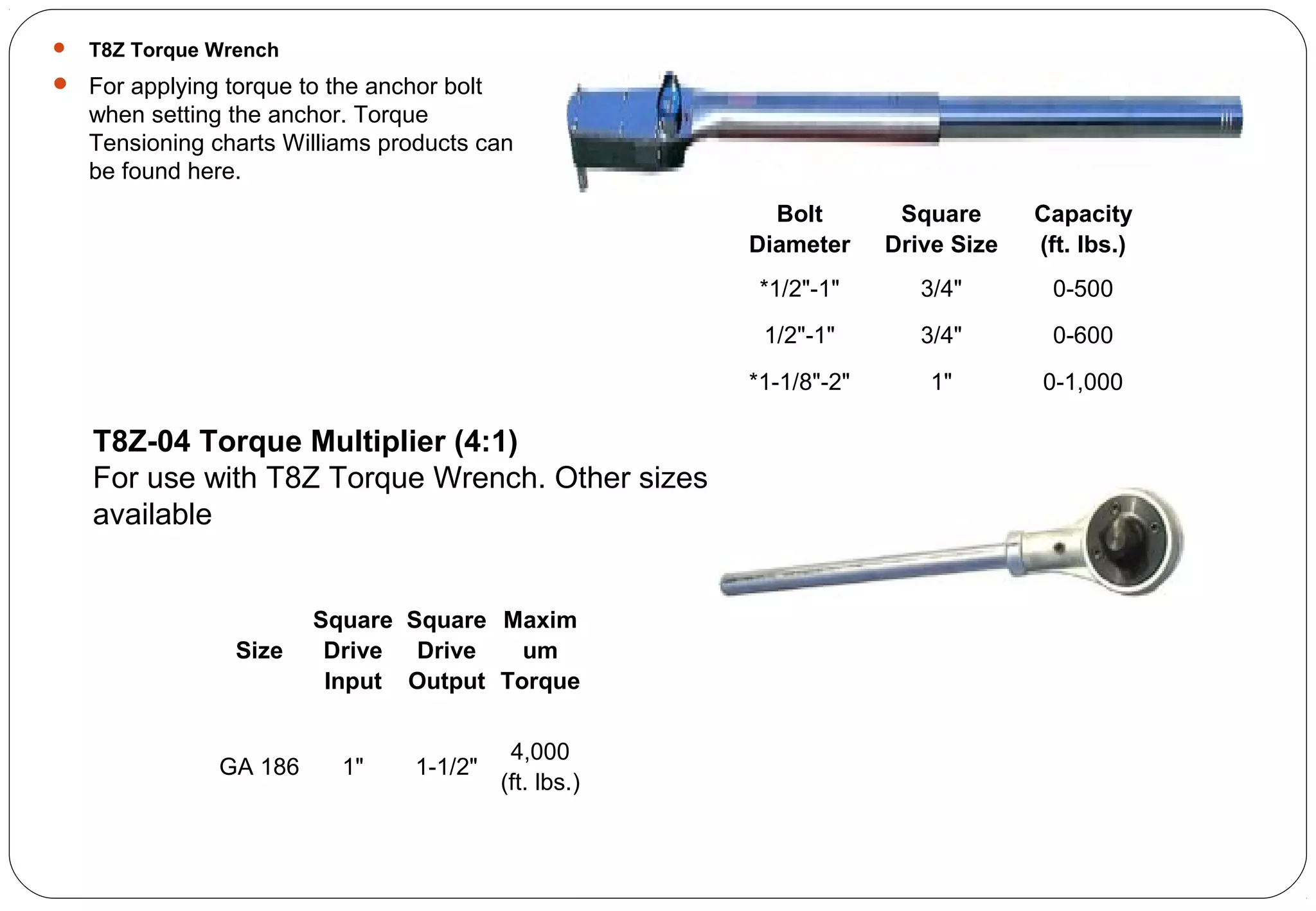  T8Z Torque Wrench
 For applying torque to the anchor bolt
when setting the anchor. Torque
Tensioning charts Williams products can
be found here.
Bolt
Diameter
Square
Drive Size
Capacity
(ft. lbs.)
*1/2"-1" 3/4" 0-500
1/2"-1" 3/4" 0-600
*1-1/8"-2" 1" 0-1,000
T8Z-04 Torque Multiplier (4:1)
For use with T8Z Torque Wrench. Other sizes
available
Size
Square
Drive
Input
Square
Drive
Output
Maxim
um
Torque
GA 186 1" 1-1/2"
4,000
(ft. lbs.)
 