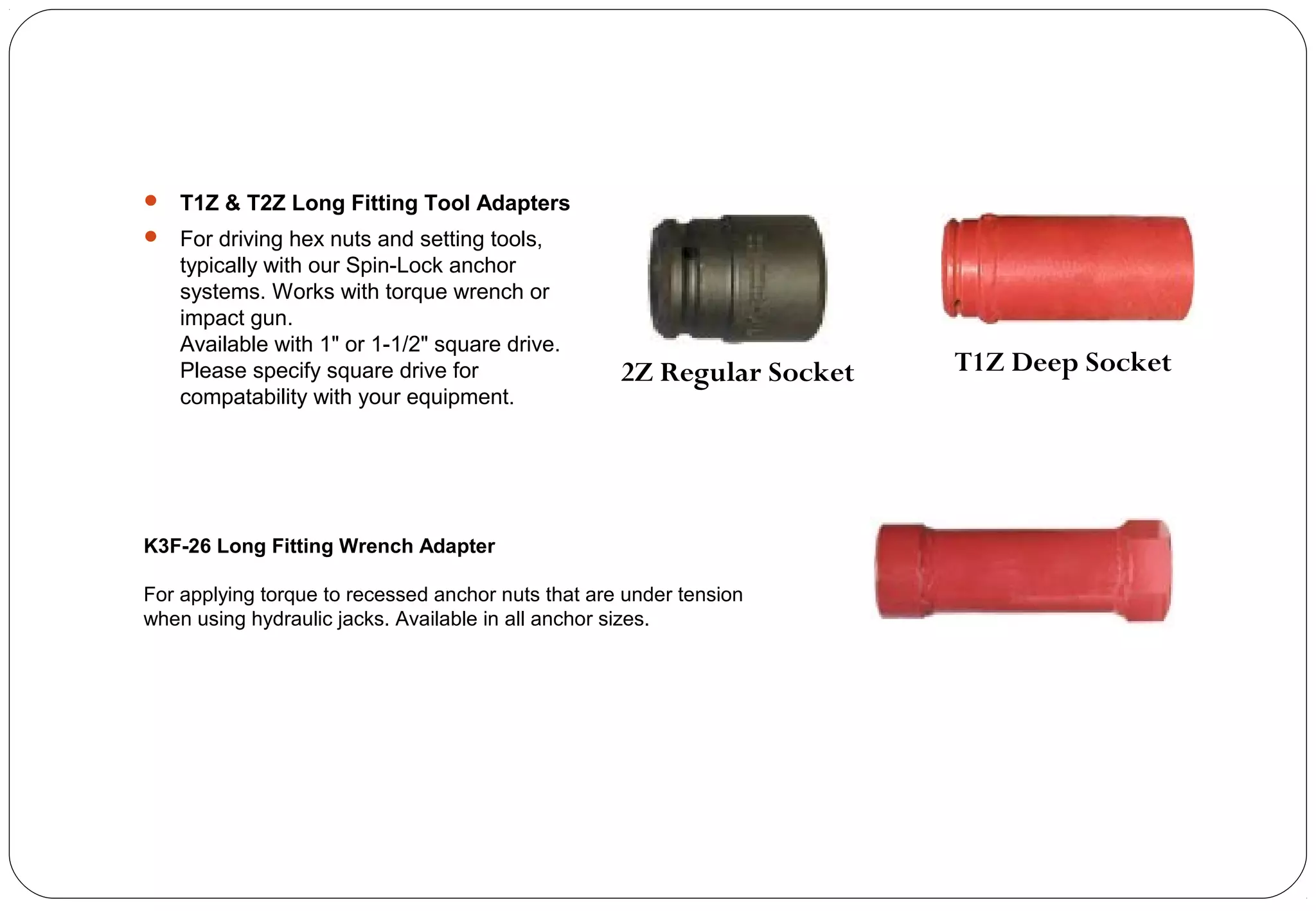 T1Z & T2Z Long Fitting Tool Adapters
 For driving hex nuts and setting tools,
typically with our Spin-Lock anchor
systems. Works with torque wrench or
impact gun.
Available with 1" or 1-1/2" square drive.
Please specify square drive for
compatability with your equipment.
2Z Regular Socket T1Z Deep Socket
K3F-26 Long Fitting Wrench Adapter
For applying torque to recessed anchor nuts that are under tension
when using hydraulic jacks. Available in all anchor sizes.
 