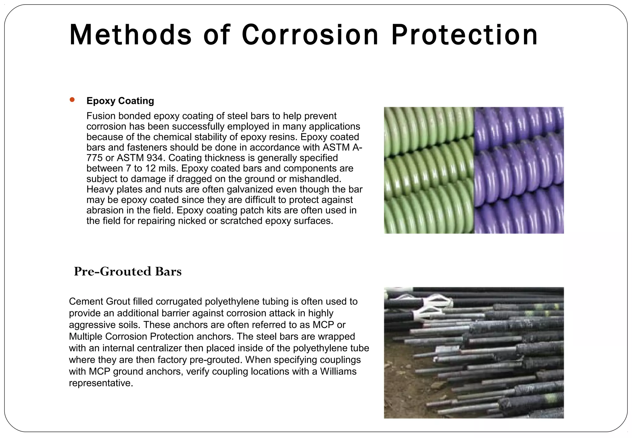 Methods of Corrosion Protection
 Epoxy Coating
Fusion bonded epoxy coating of steel bars to help prevent
corrosion has been successfully employed in many applications
because of the chemical stability of epoxy resins. Epoxy coated
bars and fasteners should be done in accordance with ASTM A-
775 or ASTM 934. Coating thickness is generally specified
between 7 to 12 mils. Epoxy coated bars and components are
subject to damage if dragged on the ground or mishandled.
Heavy plates and nuts are often galvanized even though the bar
may be epoxy coated since they are difficult to protect against
abrasion in the field. Epoxy coating patch kits are often used in
the field for repairing nicked or scratched epoxy surfaces.
Cement Grout filled corrugated polyethylene tubing is often used to
provide an additional barrier against corrosion attack in highly
aggressive soils. These anchors are often referred to as MCP or
Multiple Corrosion Protection anchors. The steel bars are wrapped
with an internal centralizer then placed inside of the polyethylene tube
where they are then factory pre-grouted. When specifying couplings
with MCP ground anchors, verify coupling locations with a Williams
representative.
Pre-Grouted Bars
 
