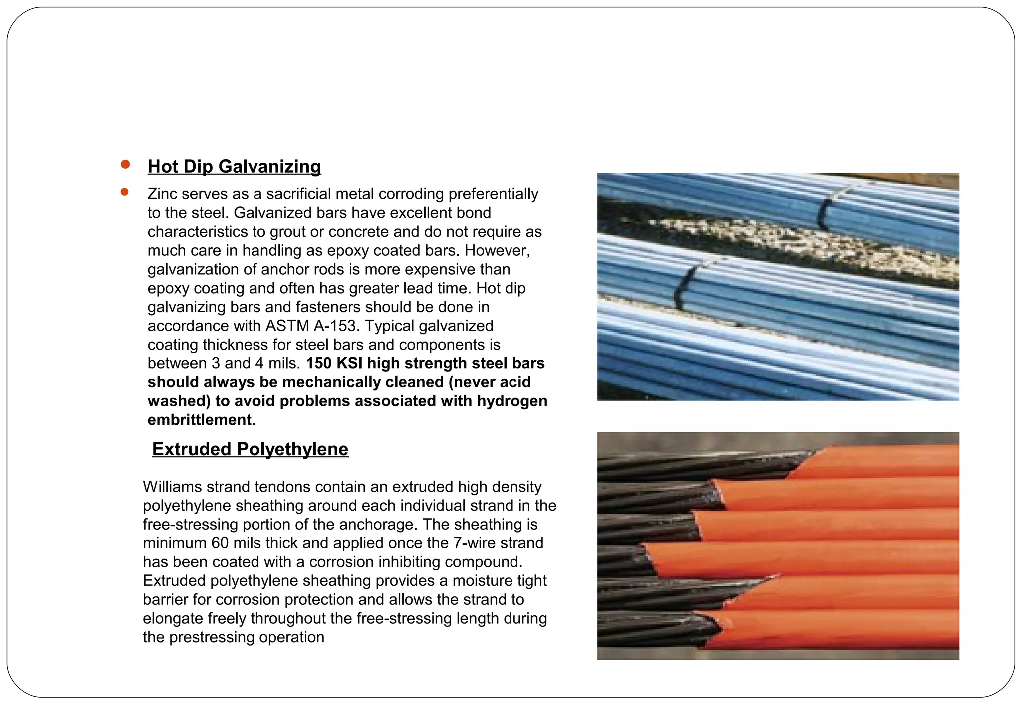  Hot Dip Galvanizing
 Zinc serves as a sacrificial metal corroding preferentially
to the steel. Galvanized bars have excellent bond
characteristics to grout or concrete and do not require as
much care in handling as epoxy coated bars. However,
galvanization of anchor rods is more expensive than
epoxy coating and often has greater lead time. Hot dip
galvanizing bars and fasteners should be done in
accordance with ASTM A-153. Typical galvanized
coating thickness for steel bars and components is
between 3 and 4 mils. 150 KSI high strength steel bars
should always be mechanically cleaned (never acid
washed) to avoid problems associated with hydrogen
embrittlement.
Williams strand tendons contain an extruded high density
polyethylene sheathing around each individual strand in the
free-stressing portion of the anchorage. The sheathing is
minimum 60 mils thick and applied once the 7-wire strand
has been coated with a corrosion inhibiting compound.
Extruded polyethylene sheathing provides a moisture tight
barrier for corrosion protection and allows the strand to
elongate freely throughout the free-stressing length during
the prestressing operation
Extruded Polyethylene
 