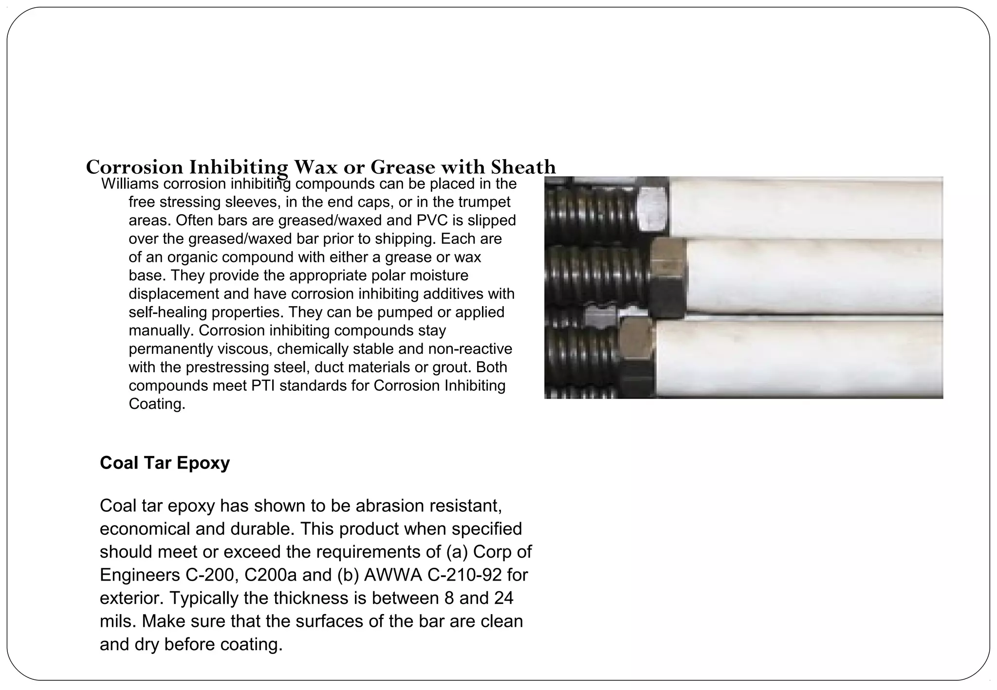 Williams corrosion inhibiting compounds can be placed in the
free stressing sleeves, in the end caps, or in the trumpet
areas. Often bars are greased/waxed and PVC is slipped
over the greased/waxed bar prior to shipping. Each are
of an organic compound with either a grease or wax
base. They provide the appropriate polar moisture
displacement and have corrosion inhibiting additives with
self-healing properties. They can be pumped or applied
manually. Corrosion inhibiting compounds stay
permanently viscous, chemically stable and non-reactive
with the prestressing steel, duct materials or grout. Both
compounds meet PTI standards for Corrosion Inhibiting
Coating.
Corrosion Inhibiting Wax or Grease with Sheath
Coal Tar Epoxy
Coal tar epoxy has shown to be abrasion resistant,
economical and durable. This product when specified
should meet or exceed the requirements of (a) Corp of
Engineers C-200, C200a and (b) AWWA C-210-92 for
exterior. Typically the thickness is between 8 and 24
mils. Make sure that the surfaces of the bar are clean
and dry before coating.
 