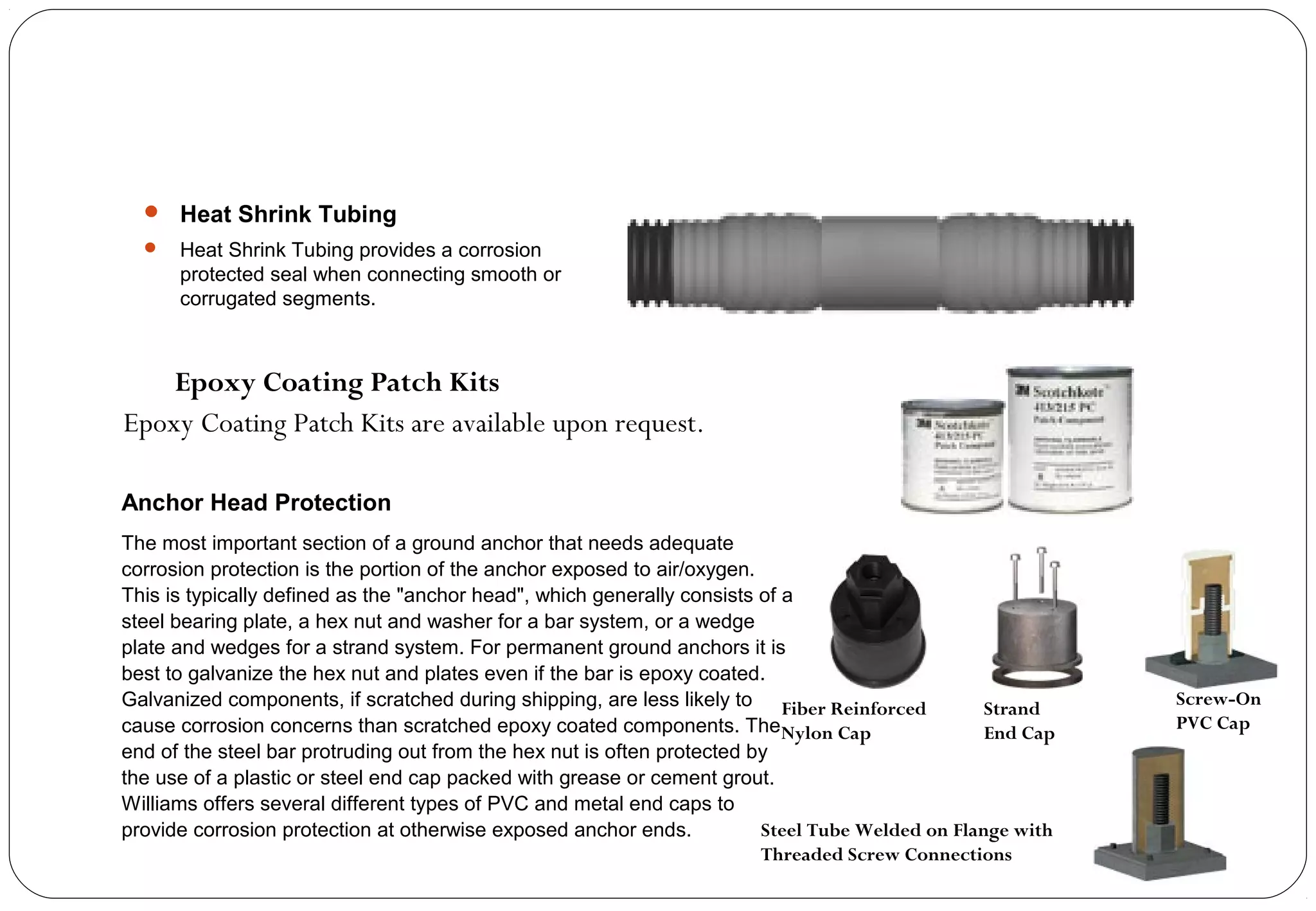  Heat Shrink Tubing
 Heat Shrink Tubing provides a corrosion
protected seal when connecting smooth or
corrugated segments.
Epoxy Coating Patch Kits are available upon request.
Epoxy Coating Patch Kits
Anchor Head Protection
The most important section of a ground anchor that needs adequate
corrosion protection is the portion of the anchor exposed to air/oxygen.
This is typically defined as the "anchor head", which generally consists of a
steel bearing plate, a hex nut and washer for a bar system, or a wedge
plate and wedges for a strand system. For permanent ground anchors it is
best to galvanize the hex nut and plates even if the bar is epoxy coated.
Galvanized components, if scratched during shipping, are less likely to
cause corrosion concerns than scratched epoxy coated components. The
end of the steel bar protruding out from the hex nut is often protected by
the use of a plastic or steel end cap packed with grease or cement grout.
Williams offers several different types of PVC and metal end caps to
provide corrosion protection at otherwise exposed anchor ends.
Fiber Reinforced
Nylon Cap
Strand
End Cap
Screw-On
PVC Cap
Steel Tube Welded on Flange with
Threaded Screw Connections
 