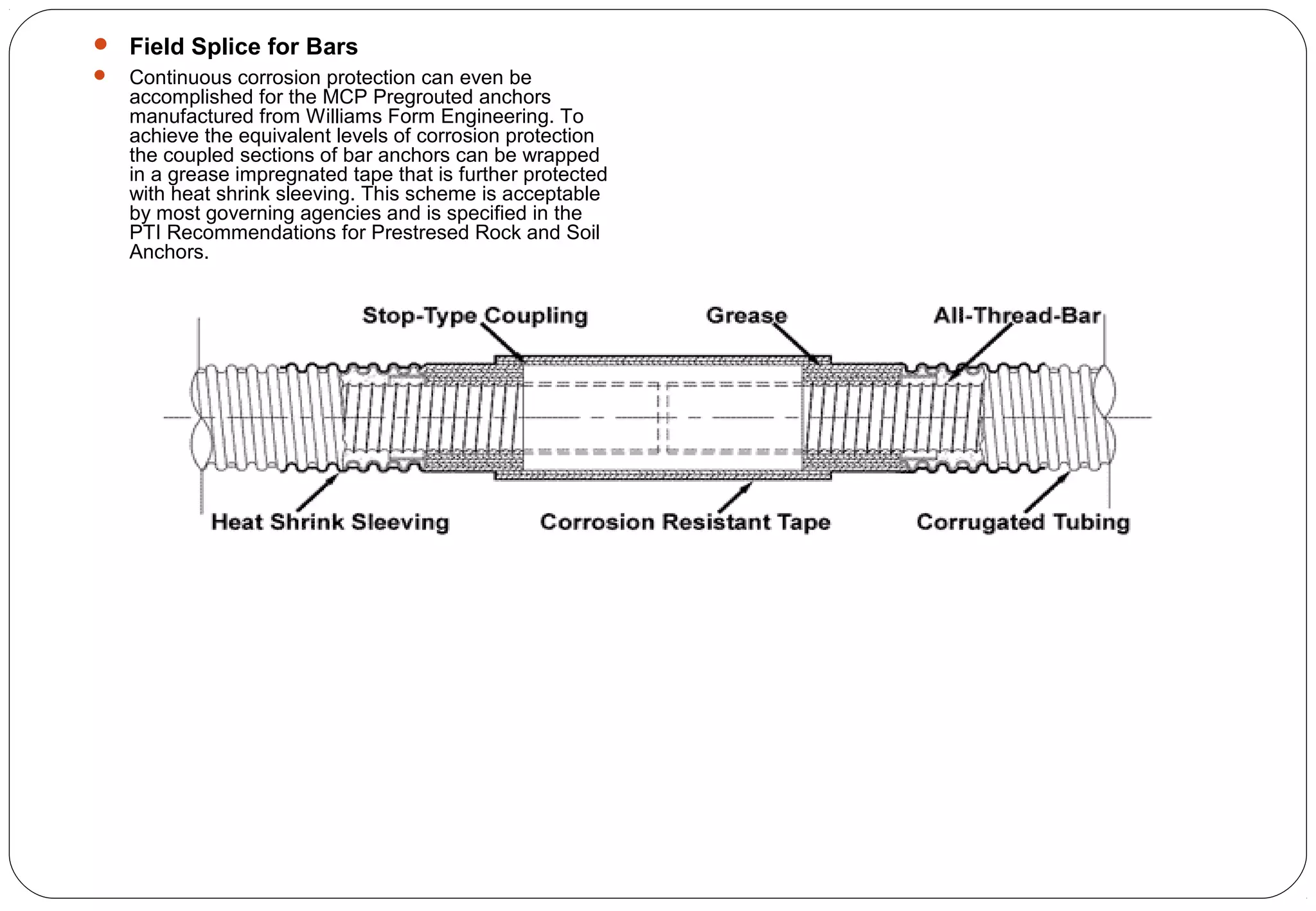  Field Splice for Bars
 Continuous corrosion protection can even be
accomplished for the MCP Pregrouted anchors
manufactured from Williams Form Engineering. To
achieve the equivalent levels of corrosion protection
the coupled sections of bar anchors can be wrapped
in a grease impregnated tape that is further protected
with heat shrink sleeving. This scheme is acceptable
by most governing agencies and is specified in the
PTI Recommendations for Prestresed Rock and Soil
Anchors.
 