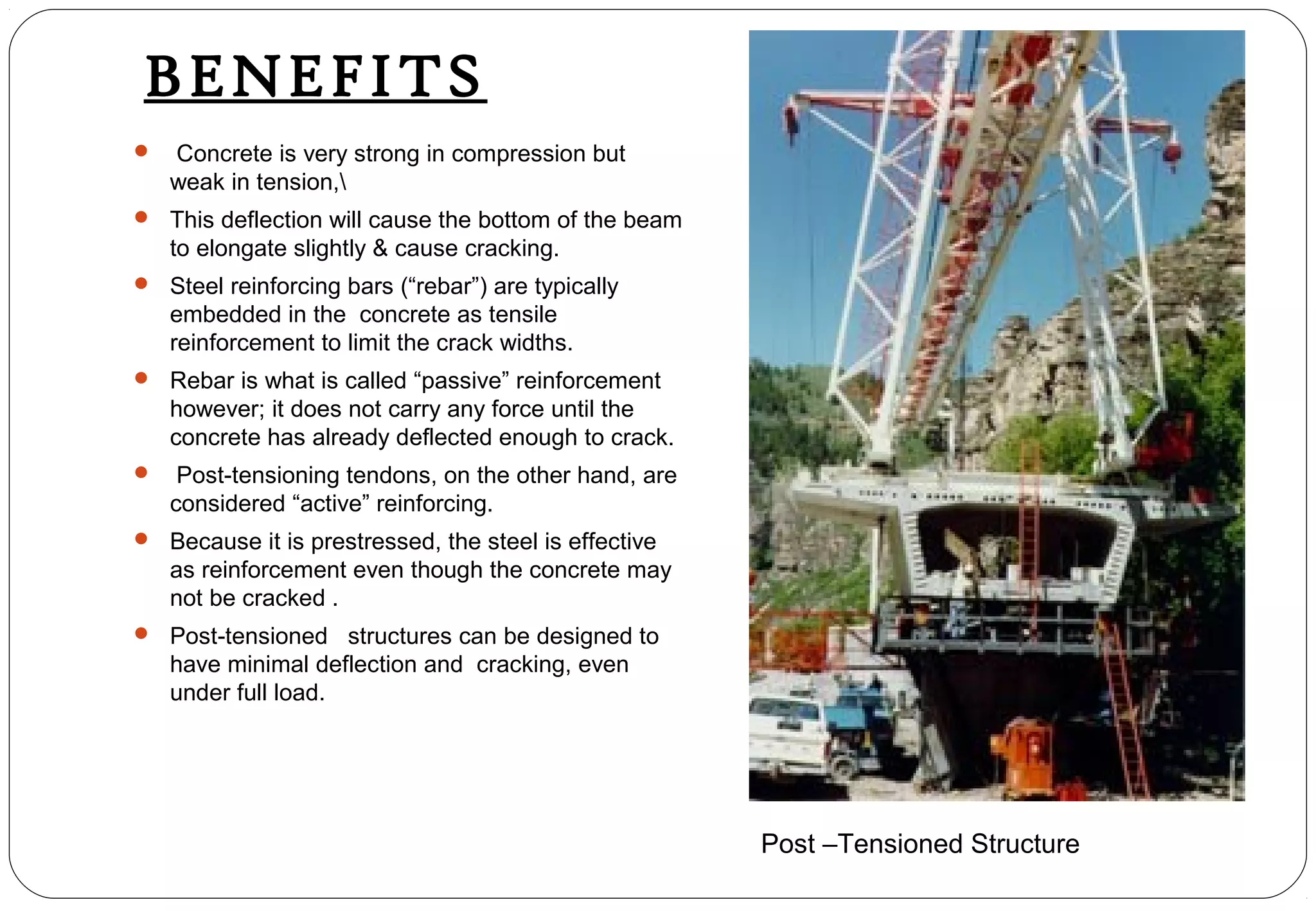 BENEFITS
 Concrete is very strong in compression but
weak in tension,
 This deflection will cause the bottom of the beam
to elongate slightly & cause cracking.
 Steel reinforcing bars (“rebar”) are typically
embedded in the concrete as tensile
reinforcement to limit the crack widths.
 Rebar is what is called “passive” reinforcement
however; it does not carry any force until the
concrete has already deflected enough to crack.
 Post-tensioning tendons, on the other hand, are
considered “active” reinforcing.
 Because it is prestressed, the steel is effective
as reinforcement even though the concrete may
not be cracked .
 Post-tensioned structures can be designed to
have minimal deflection and cracking, even
under full load.
Post –Tensioned Structure
 