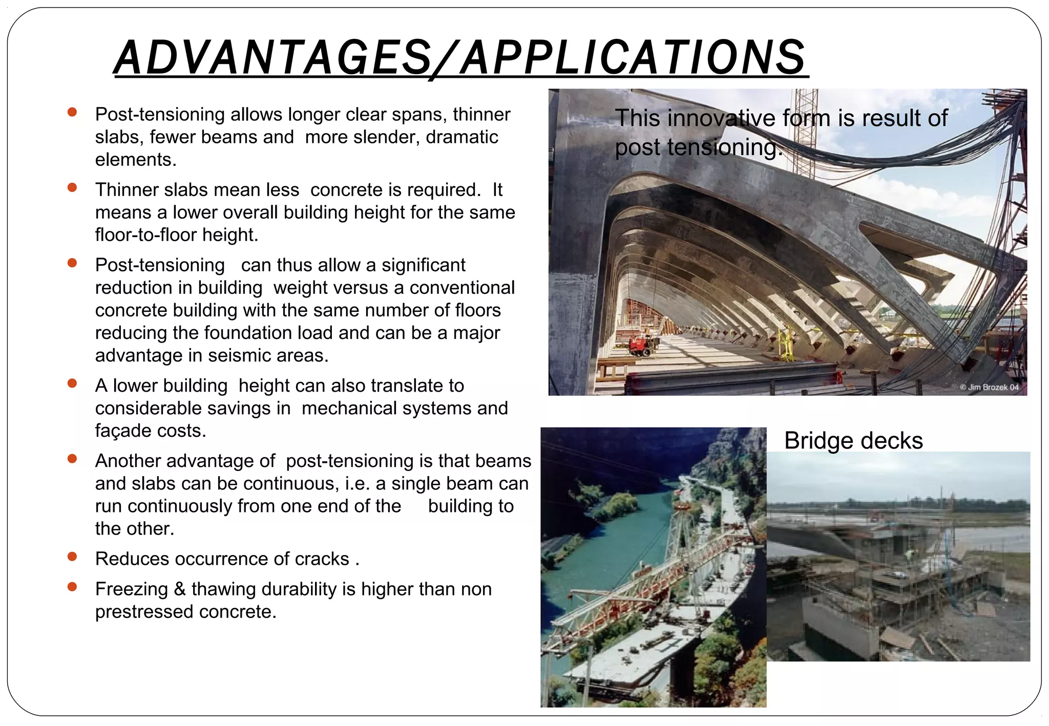 ADVANTAGES/APPLICATIONS
 Post-tensioning allows longer clear spans, thinner
slabs, fewer beams and more slender, dramatic
elements.
 Thinner slabs mean less concrete is required. It
means a lower overall building height for the same
floor-to-floor height.
 Post-tensioning can thus allow a significant
reduction in building weight versus a conventional
concrete building with the same number of floors
reducing the foundation load and can be a major
advantage in seismic areas.
 A lower building height can also translate to
considerable savings in mechanical systems and
façade costs.
 Another advantage of post-tensioning is that beams
and slabs can be continuous, i.e. a single beam can
run continuously from one end of the building to
the other.
 Reduces occurrence of cracks .
 Freezing & thawing durability is higher than non
prestressed concrete.
This innovative form is result of
post tensioning.
Bridge decks
 