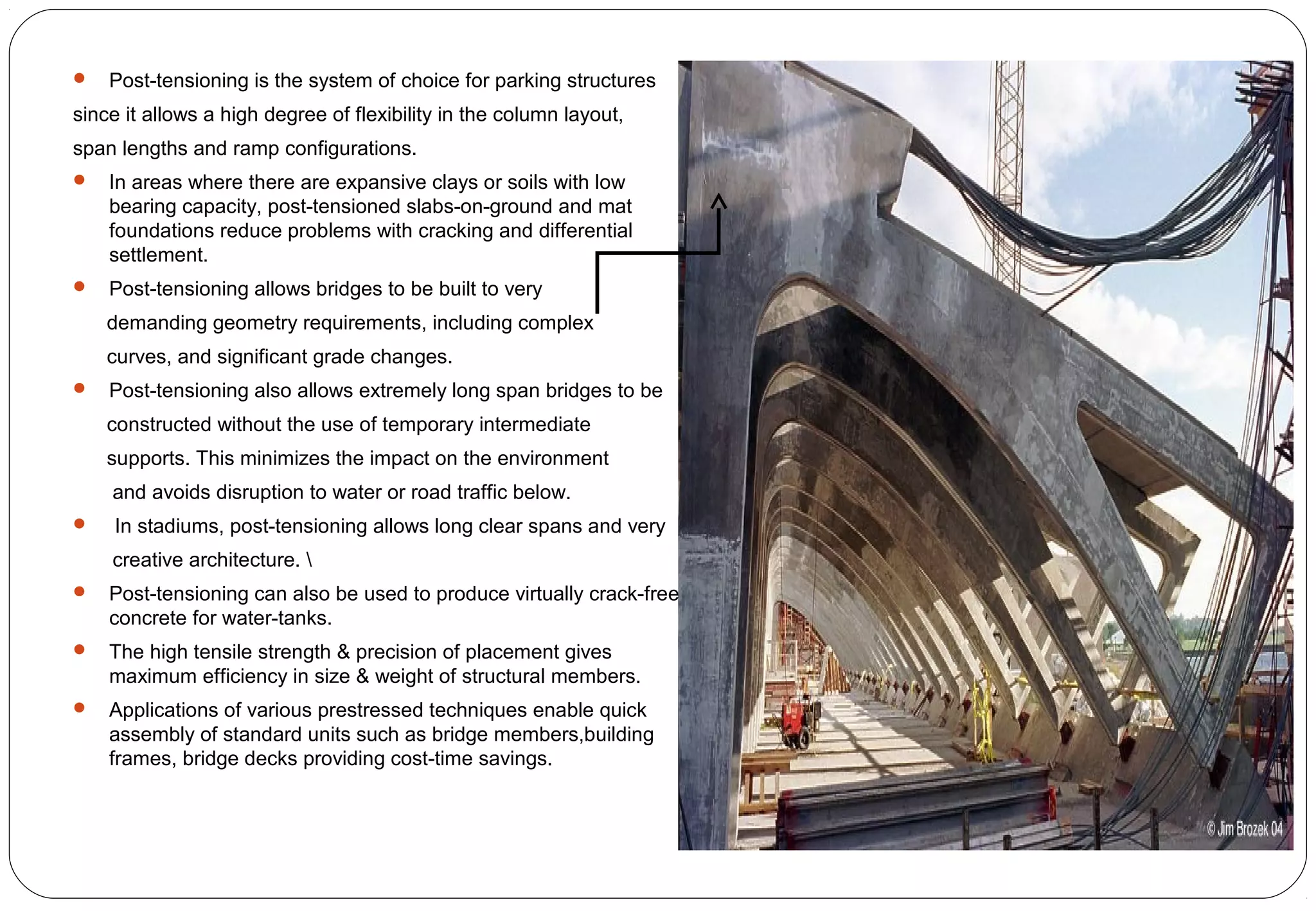 Post-tensioning is the system of choice for parking structures
since it allows a high degree of flexibility in the column layout,
span lengths and ramp configurations.
 In areas where there are expansive clays or soils with low
bearing capacity, post-tensioned slabs-on-ground and mat
foundations reduce problems with cracking and differential
settlement.
 Post-tensioning allows bridges to be built to very
demanding geometry requirements, including complex
curves, and significant grade changes.
 Post-tensioning also allows extremely long span bridges to be
constructed without the use of temporary intermediate
supports. This minimizes the impact on the environment
and avoids disruption to water or road traffic below.
 In stadiums, post-tensioning allows long clear spans and very
creative architecture. 
 Post-tensioning can also be used to produce virtually crack-free
concrete for water-tanks.
 The high tensile strength & precision of placement gives
maximum efficiency in size & weight of structural members.
 Applications of various prestressed techniques enable quick
assembly of standard units such as bridge members,building
frames, bridge decks providing cost-time savings.
 