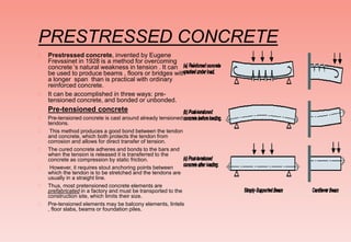PRESTRESSED CONCRETE
 Prestressed concrete, invented by Eugene
Frevssinet in 1928 is a method for overcoming
concrete’’s natural weakness in tension . It can
be used to produce beams , floors or bridges with
a longer span than is practical with ordinary
reinforced concrete.
 It can be accomplished in three ways: pre-
tensioned concrete, and bonded or unbonded.
Pre-tensioned concrete
 Pre-tensioned concrete is cast around already tensioned
tendons.
 This method produces a good bond between the tendon
and concrete, which both protects the tendon from
corrosion and allows for direct transfer of tension.
 The cured concrete adheres and bonds to the bars and
when the tension is released it is transferred to the
concrete as compression by static friction.
 However, it requires stout anchoring points between
which the tendon is to be stretched and the tendons are
usually in a straight line.
 Thus, most pretensioned concrete elements are
prefabricated in a factory and must be transported to the
construction site, which limits their size.
 Pre-tensioned elements may be balcony elements, lintels
, floor slabs, beams or foundation piles.
 
