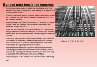 Bonded post-tensioned concrete
 Bonded post-tensioned concrete is the descriptive term for a
method of applying compression after pouring concrete and the
curing process (in situ).
 The concrete is cast around a plastic, steel or aluminium curved
duct, to follow the area where otherwise tension would occur in
the concrete element.
 A set of tendons are fished through the duct and the concrete is
poured. Once the concrete has hardened, the tendons are
tensioned by hydraulic jacks.
 When the tendons have stretched sufficiently, according to the
design specifications they are wedged in position and maintain
tension after the jacks are removed, transferring pressure to the
concrete.
 The duct is then grouted to protect the tendons from corrosion.
This method is commonly used to create monolithic slabs for
house construction in locations where expansive soils create
problems for the typical perimeter foundation.
 All stresses from seasonal expansion and contraction of the
underlying soil are taken into the entire tensioned slab, which
supports the building without significant flexure. Post-stressing
is also used in the construction of various bridges.
 The advantages of this system over unbonded post-tensioning
are:
DECK STEEL LAYING
 